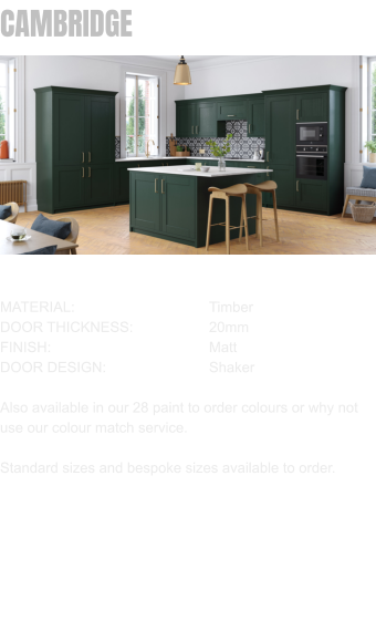 CAMBRIDGE MATERIAL:				Timber DOOR THICKNESS:		20mm	 FINISH:				Matt DOOR DESIGN:			Shaker  Also available in our 28 paint to order colours or why not use our colour match service.  Standard sizes and bespoke sizes available to order.