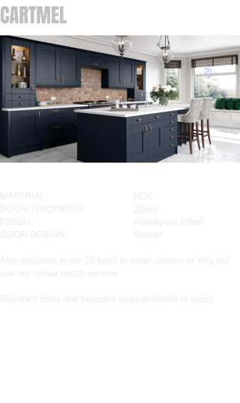 CARTMEL MATERIAL:				MDF DOOR THICKNESS:		22mm	 FINISH:				Woodgrain Effect DOOR DESIGN:			Shaker  Also available in our 28 paint to order colours or why not use our colour match service.  Standard sizes and bespoke sizes available to order.