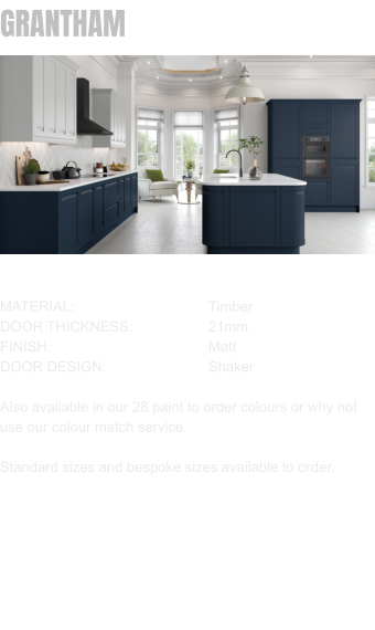 GRANTHAM MATERIAL:				Timber DOOR THICKNESS:		21mm FINISH:				Matt DOOR DESIGN:			Shaker  Also available in our 28 paint to order colours or why not use our colour match service.  Standard sizes and bespoke sizes available to order.