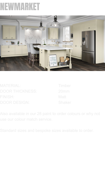 NEWMARKET MATERIAL:				Timber DOOR THICKNESS:		20mm FINISH:				Matt DOOR DESIGN:			Shaker  Also available in our 28 paint to order colours or why not use our colour match service.  Standard sizes and bespoke sizes available to order.