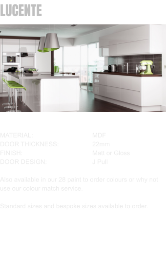 LUCENTE MATERIAL:				MDF		 DOOR THICKNESS:		22mm FINISH:				Matt or Gloss DOOR DESIGN:			J Pull  Also available in our 28 paint to order colours or why not use our colour match service.  Standard sizes and bespoke sizes available to order.