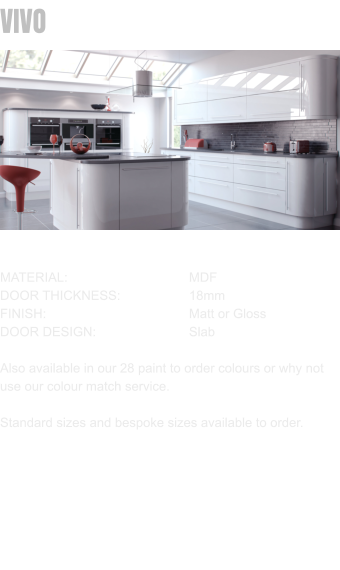 VIVO MATERIAL:				MDF DOOR THICKNESS:		18mm FINISH:				Matt or Gloss DOOR DESIGN:			Slab  Also available in our 28 paint to order colours or why not use our colour match service.  Standard sizes and bespoke sizes available to order.