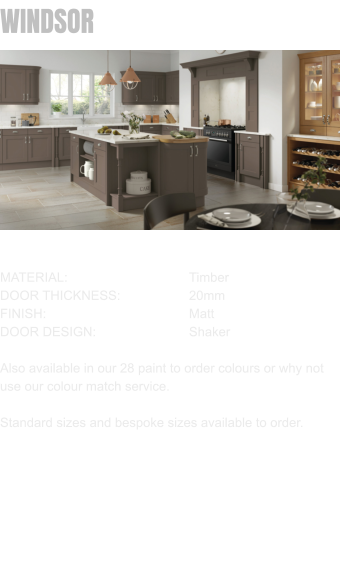 WINDSOR MATERIAL:				Timber DOOR THICKNESS:		20mm FINISH:				Matt DOOR DESIGN:			Shaker  Also available in our 28 paint to order colours or why not use our colour match service.  Standard sizes and bespoke sizes available to order.