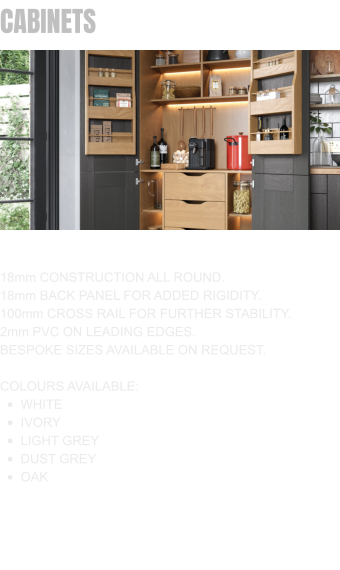 CABINETS 18mm CONSTRUCTION ALL ROUND. 18mm BACK PANEL FOR ADDED RIGIDITY. 100mm CROSS RAIL FOR FURTHER STABILITY. 2mm PVC ON LEADING EDGES. BESPOKE SIZES AVAILABLE ON REQUEST.  COLOURS AVAILABLE: •	WHITE •	IVORY •	LIGHT GREY •	DUST GREY •	OAK