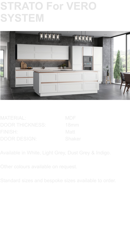 STRATO For VERO SYSTEM MATERIAL:				MDF DOOR THICKNESS:		18mm FINISH:				        Matt DOOR DESIGN:			Shaker  Available in White, Light Grey, Dust Grey & Indigo.  Other colours available on request.  Standard sizes and bespoke sizes available to order.