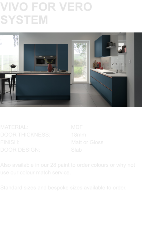 VIVO FOR VERO SYSTEM MATERIAL:				MDF DOOR THICKNESS:		18mm FINISH:				        Matt or Gloss DOOR DESIGN:			Slab  Also available in our 28 paint to order colours or why not use our colour match service.  Standard sizes and bespoke sizes available to order.