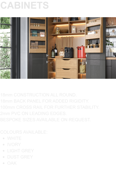 CABINETS 18mm CONSTRUCTION ALL ROUND. 18mm BACK PANEL FOR ADDED RIGIDITY. 100mm CROSS RAIL FOR FURTHER STABILITY. 2mm PVC ON LEADING EDGES. BESPOKE SIZES AVAILABLE ON REQUEST.  COLOURS AVAILABLE: •	WHITE •	IVORY •	LIGHT GREY •	DUST GREY •	OAK