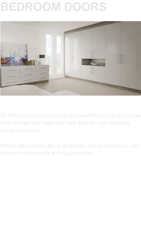 BEDROOM DOORS All of the above door ranges are availible for you to choose from and we can make any size door for your bespoke needs if needed.   Please get in touch for us to answer any questions on your bedroom door needs and requirements